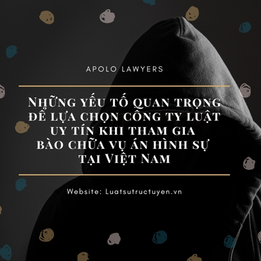 Những yếu tố quan trọng để lựa chọn công ty luật uy tín khi tham gia bào chữa vụ án hình sự tại Việt Nam